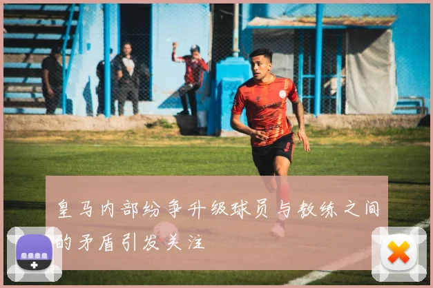 皇马内部纷争升级球员与教练之间的矛盾引发关注
