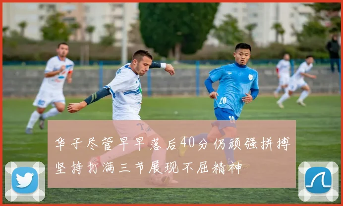 华子尽管早早落后40分仍顽强拼搏坚持打满三节展现不屈精神