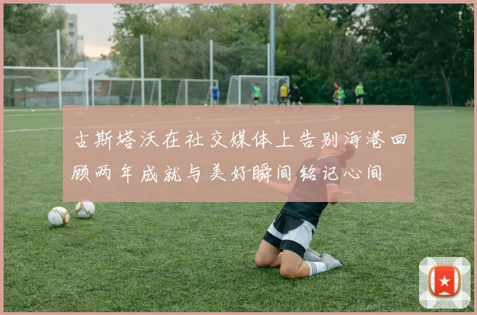 古斯塔沃在社交媒体上告别海港回顾两年成就与美好瞬间铭记心间