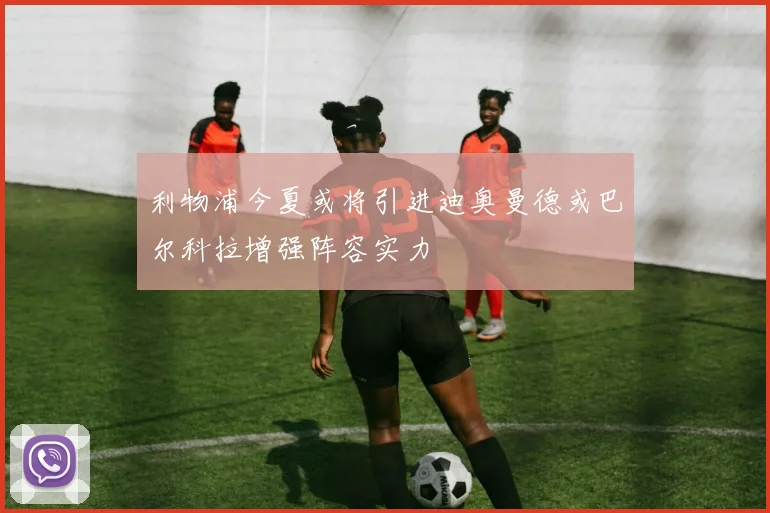 利物浦今夏或将引进迪奥曼德或巴尔科拉增强阵容实力