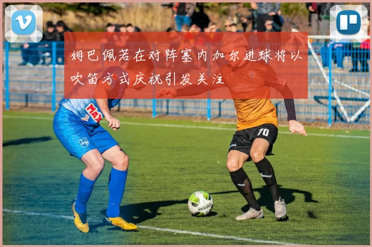姆巴佩若在对阵塞内加尔进球将以吹笛方式庆祝引发关注