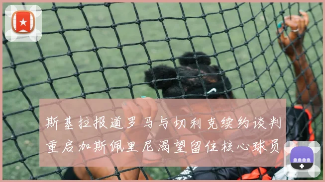 斯基拉报道罗马与切利克续约谈判重启加斯佩里尼渴望留住核心球员