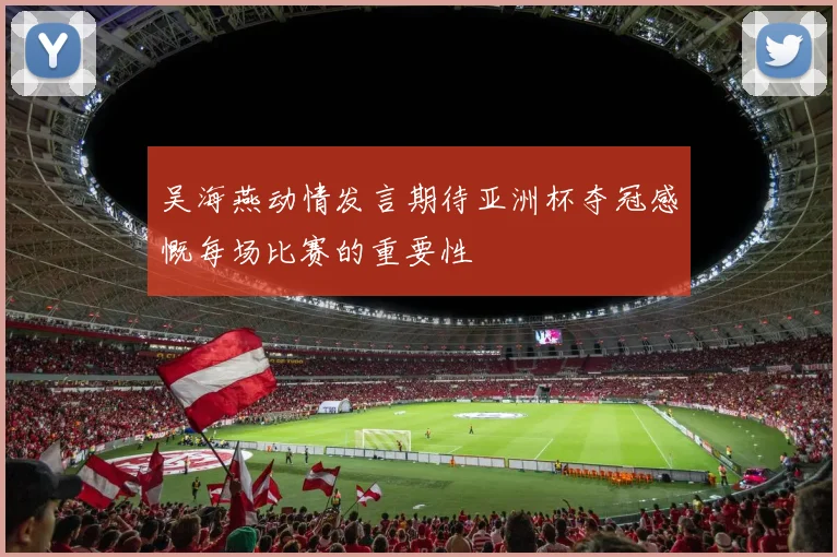 吴海燕动情发言期待亚洲杯夺冠感慨每场比赛的重要性