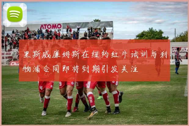 里斯威廉姆斯在纽约红牛试训与利物浦合同即将到期引发关注