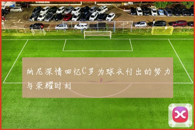 纳尼深情回忆C罗为球衣付出的努力与荣耀时刻