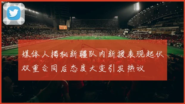 媒体人揭秘新疆队内新援表现起伏双重合同后态度大变引发热议