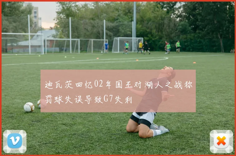 迪瓦茨回忆02年国王对湖人之战称罚球失误导致G7失利