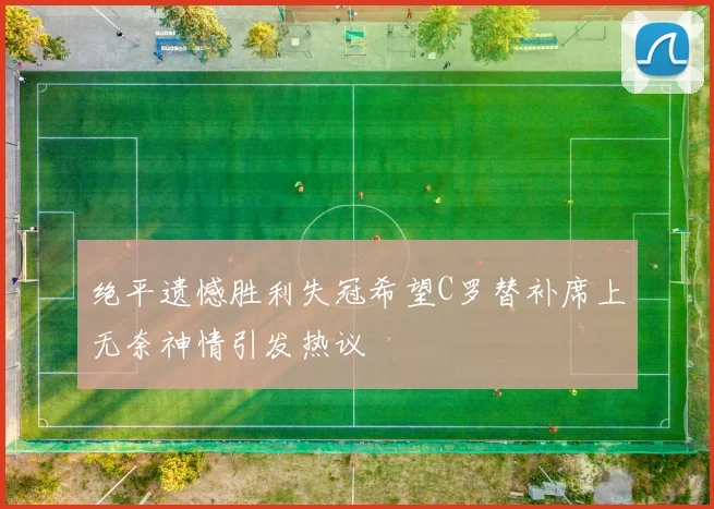 绝平遗憾胜利失冠希望C罗替补席上无奈神情引发热议
