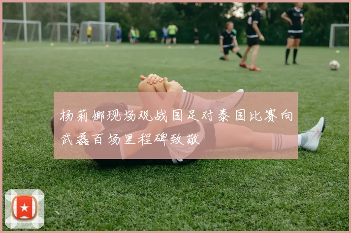 杨莉娜现场观战国足对泰国比赛向武磊百场里程碑致敬