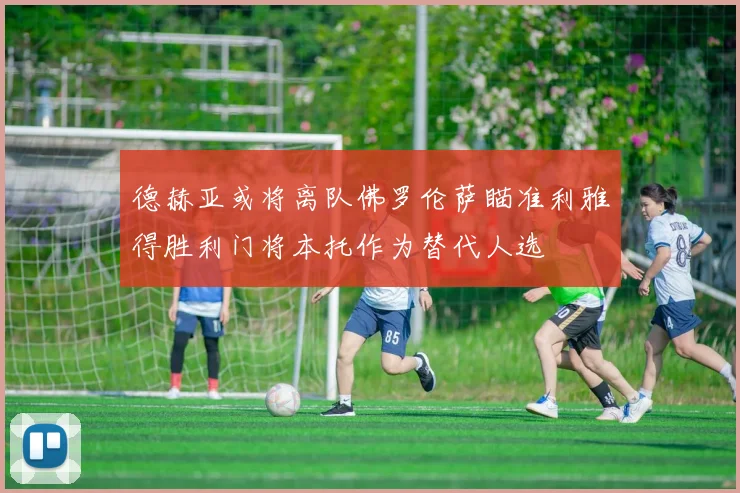 德赫亚或将离队佛罗伦萨瞄准利雅得胜利门将本托作为替代人选
