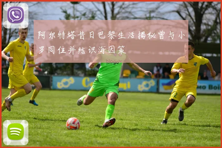 阿尔特塔昔日巴黎生活揭秘曾与小罗同住并结识海因策