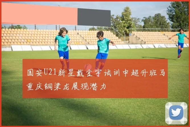 国安U21新星戴金宇试训中超升班马重庆铜梁龙展现潜力