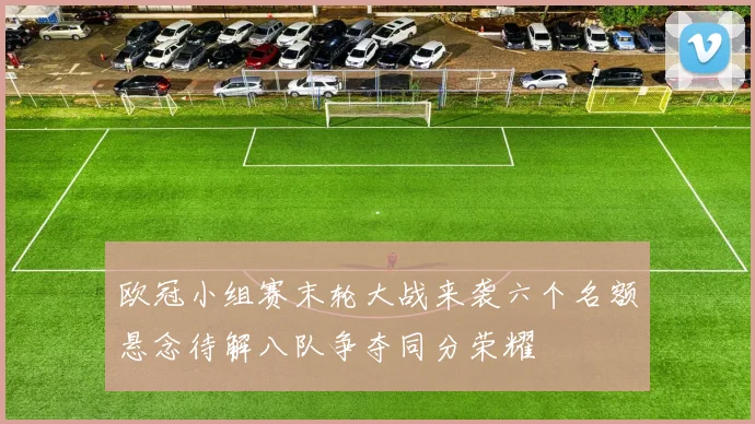 欧冠小组赛末轮大战来袭六个名额悬念待解八队争夺同分荣耀