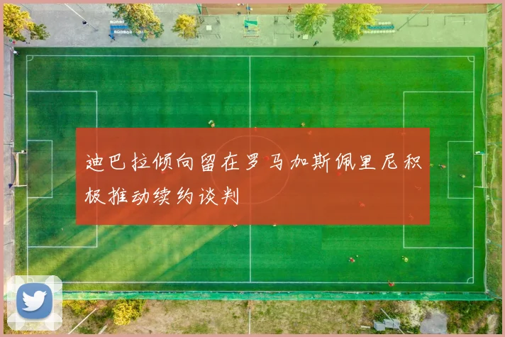 迪巴拉倾向留在罗马加斯佩里尼积极推动续约谈判