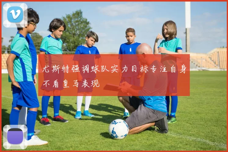 尤斯特强调球队实力目标专注自身不看皇马表现
