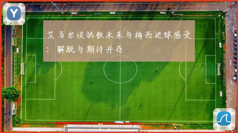 艾马尔谈执教未来与梅西进球感受：解脱与期待并存